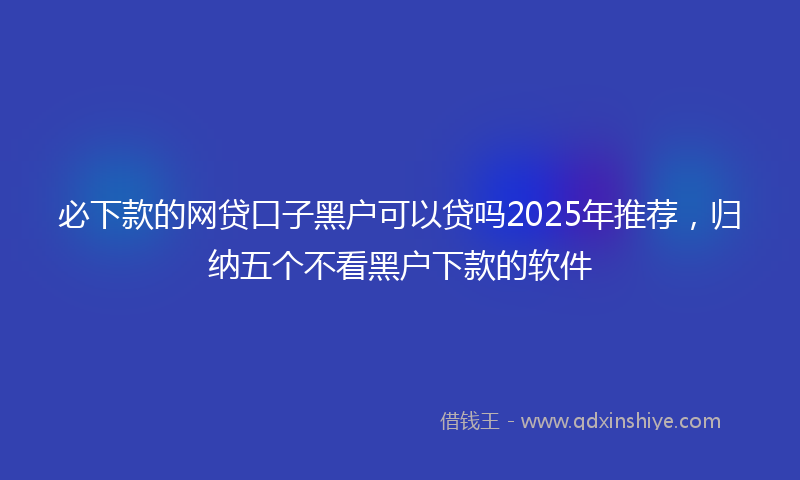 必下款的网贷口子黑户可以贷吗2025年推荐，归纳五个不看黑户下款的软件
