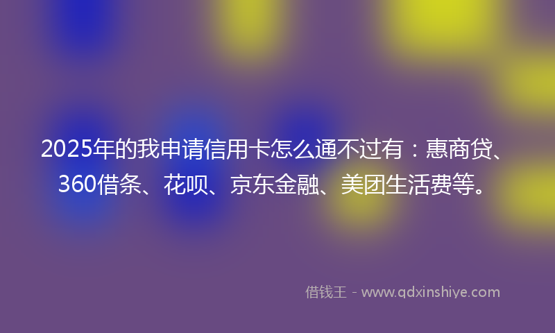 2025年的我申请信用卡怎么通不过有：惠商贷、360借条、花呗、京东金融、美团生活费等。