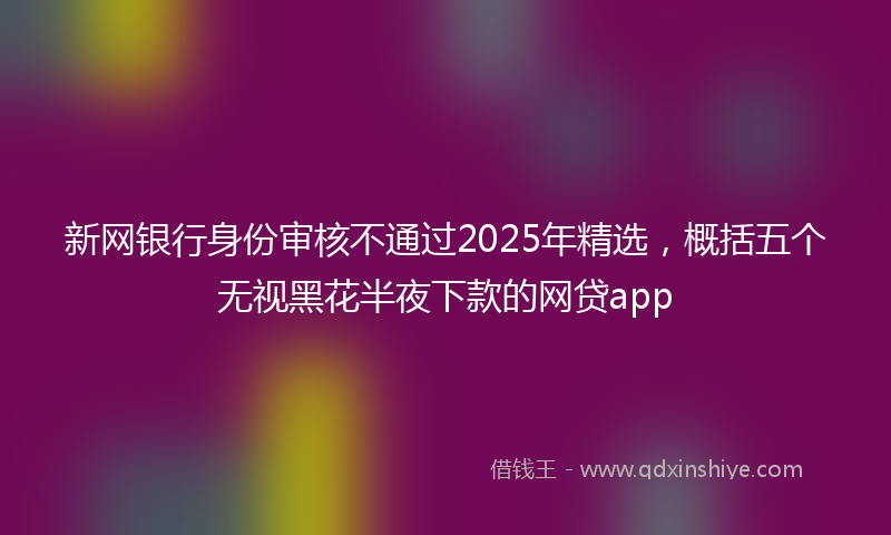 新网银行身份审核不通过2025年精选，概括五个无视黑花半夜下款的网贷app