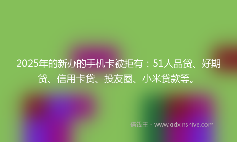 2025年的新办的手机卡被拒有：51人品贷、好期贷、信用卡贷、投友圈、小米贷款等。
