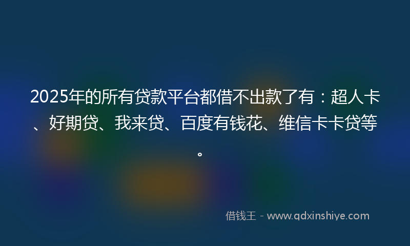 2025年的所有贷款平台都借不出款了有：超人卡、好期贷、我来贷、百度有钱花、维信卡卡贷等。