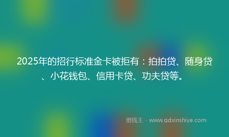2025年的招行标准金卡被拒有：拍拍贷、随身贷、小花钱包、信用卡贷、功夫贷等。