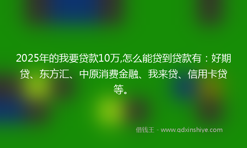 2025年的我要贷款10万,怎么能贷到贷款有：好期贷、东方汇、中原消费金融、我来贷、信用卡贷等。