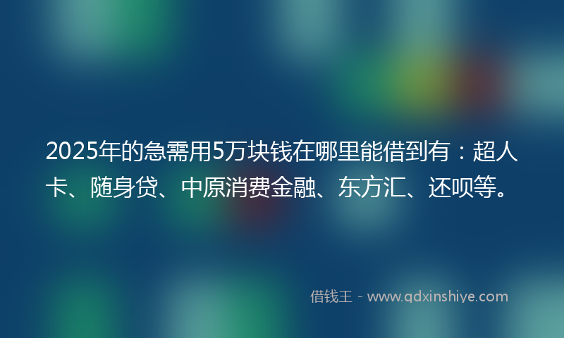 2025年的急需用5万块钱在哪里能借到有：超人卡、随身贷、中原消费金融、东方汇、还呗等。