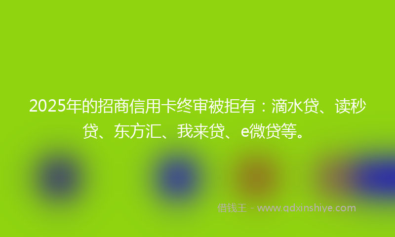 2025年的招商信用卡终审被拒有：滴水贷、读秒贷、东方汇、我来贷、e微贷等。