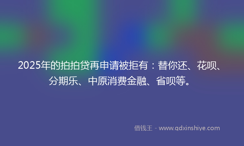 2025年的拍拍贷再申请被拒有：替你还、花呗、分期乐、中原消费金融、省呗等。