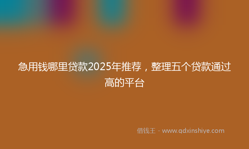 急用钱哪里贷款2025年推荐，整理五个贷款通过高的平台
