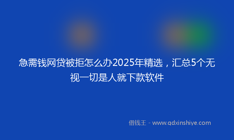 急需钱网贷被拒怎么办2025年精选，汇总5个无视一切是人就下款软件