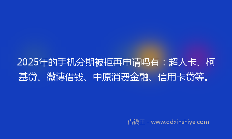 2025年的手机分期被拒再申请吗有：超人卡、柯基贷、微博借钱、中原消费金融、信用卡贷等。