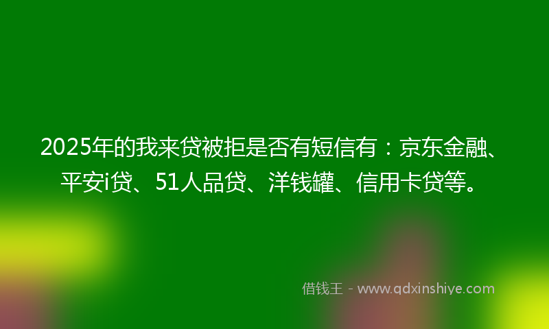 2025年的我来贷被拒是否有短信有：京东金融、平安i贷、51人品贷、洋钱罐、信用卡贷等。