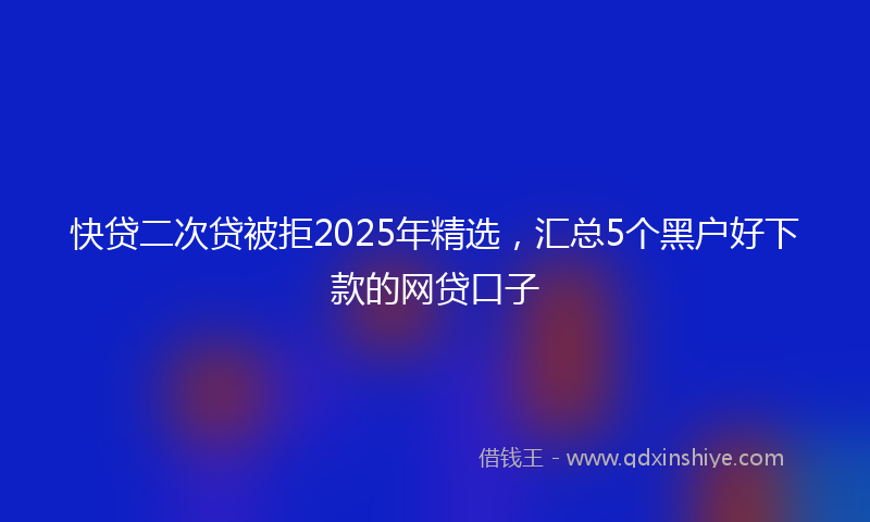 快贷二次贷被拒2025年精选，汇总5个黑户好下款的网贷口子