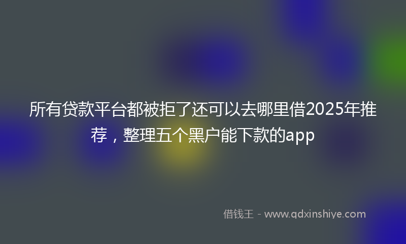 所有贷款平台都被拒了还可以去哪里借2025年推荐，整理五个黑户能下款的app