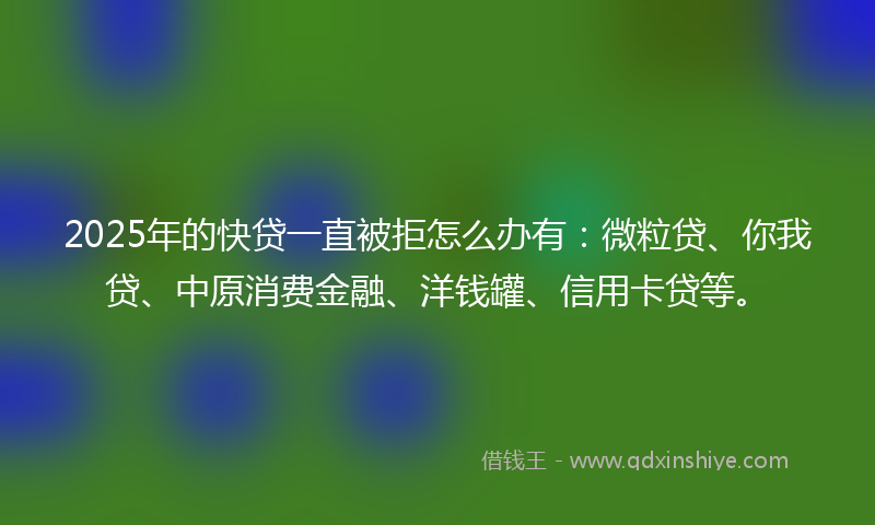 2025年的快贷一直被拒怎么办有：微粒贷、你我贷、中原消费金融、洋钱罐、信用卡贷等。