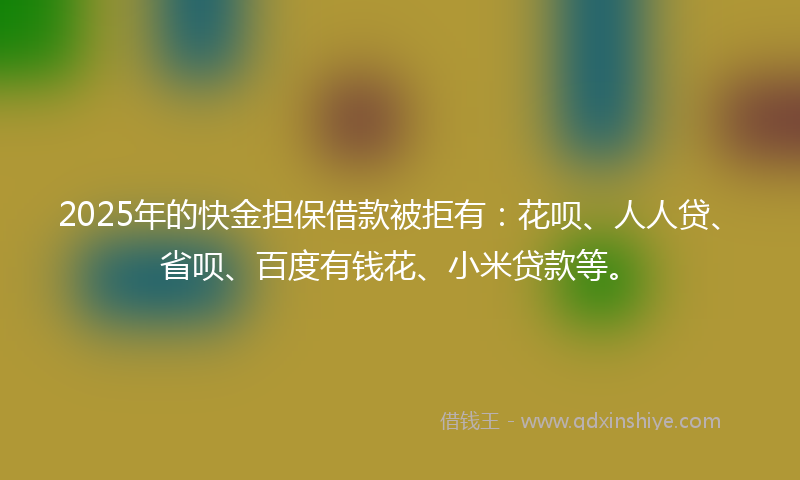 2025年的快金担保借款被拒有：花呗、人人贷、省呗、百度有钱花、小米贷款等。