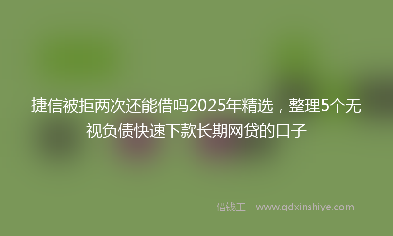 捷信被拒两次还能借吗2025年精选，整理5个无视负债快速下款长期网贷的口子