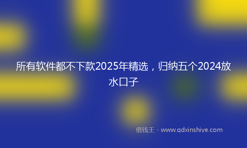 所有软件都不下款2025年精选，归纳五个2024放水口子