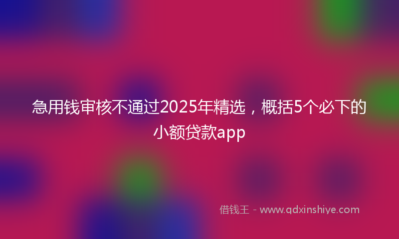 急用钱审核不通过2025年精选，概括5个必下的小额贷款app