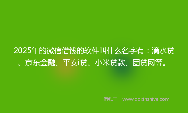 2025年的微信借钱的软件叫什么名字有：滴水贷、京东金融、平安i贷、小米贷款、团贷网等。