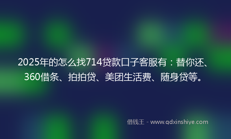 2025年的怎么找714贷款口子客服有：替你还、360借条、拍拍贷、美团生活费、随身贷等。