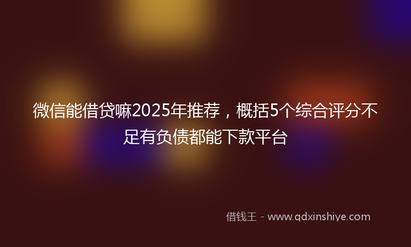 微信能借贷嘛2025年推荐，概括5个综合评分不足有负债都能下款平台