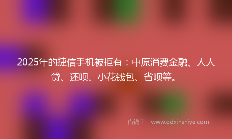 2025年的捷信手机被拒有：中原消费金融、人人贷、还呗、小花钱包、省呗等。