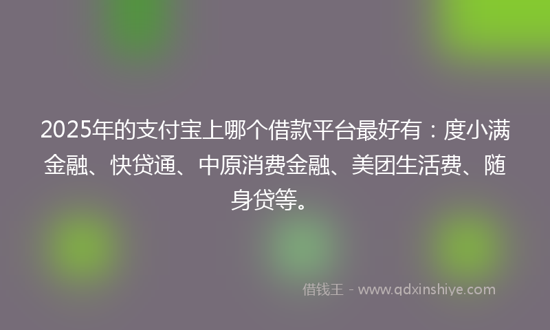 2025年的支付宝上哪个借款平台最好有：度小满金融、快贷通、中原消费金融、美团生活费、随身贷等。