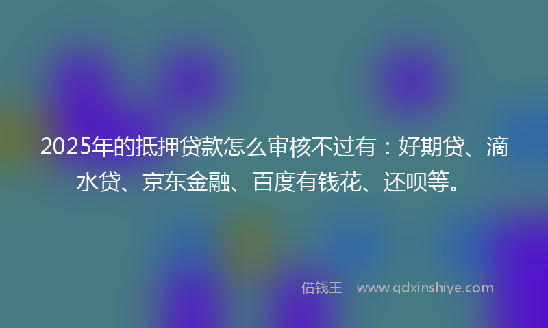 2025年的抵押贷款怎么审核不过有：好期贷、滴水贷、京东金融、百度有钱花、还呗等。