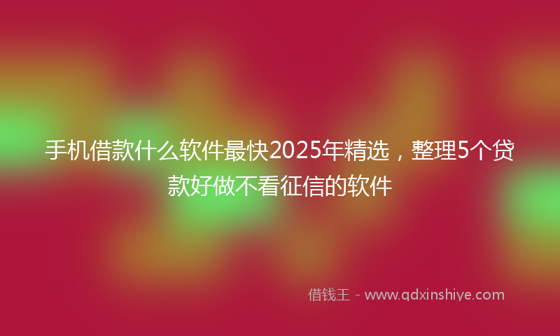 手机借款什么软件最快2025年精选，整理5个贷款好做不看征信的软件