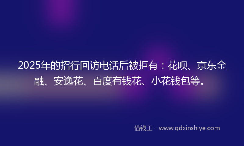 2025年的招行回访电话后被拒有：花呗、京东金融、安逸花、百度有钱花、小花钱包等。
