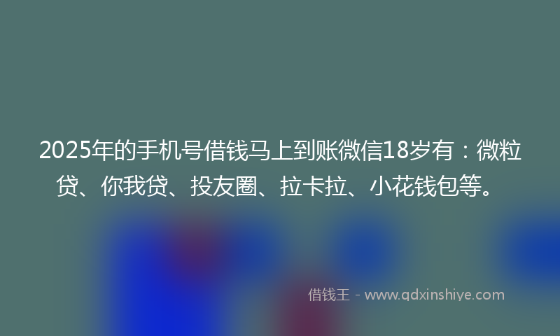 2025年的手机号借钱马上到账微信18岁有：微粒贷、你我贷、投友圈、拉卡拉、小花钱包等。