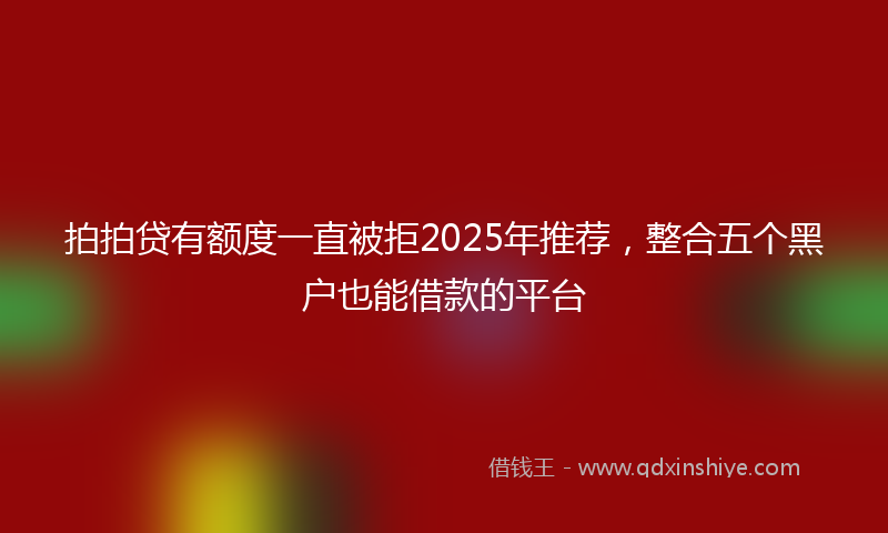 拍拍贷有额度一直被拒2025年推荐，整合五个黑户也能借款的平台