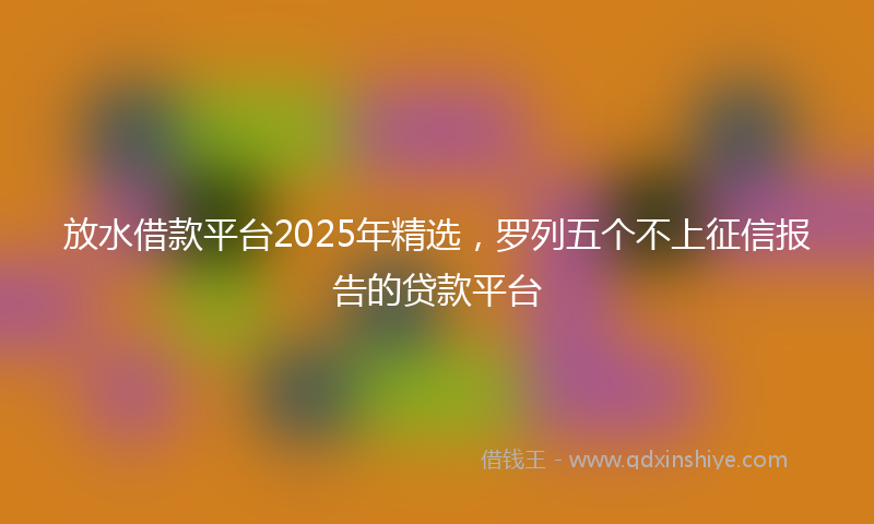 放水借款平台2025年精选，罗列五个不上征信报告的贷款平台