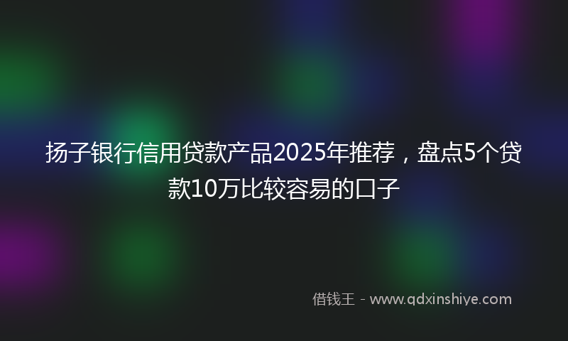 扬子银行信用贷款产品2025年推荐，盘点5个贷款10万比较容易的口子