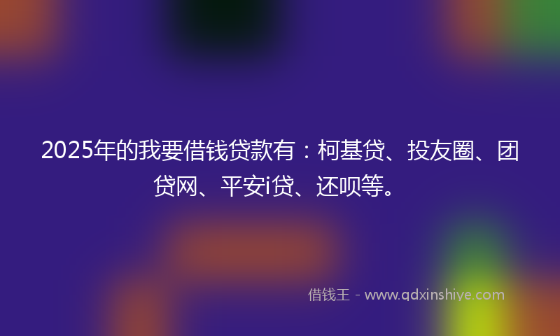 2025年的我要借钱贷款有：柯基贷、投友圈、团贷网、平安i贷、还呗等。