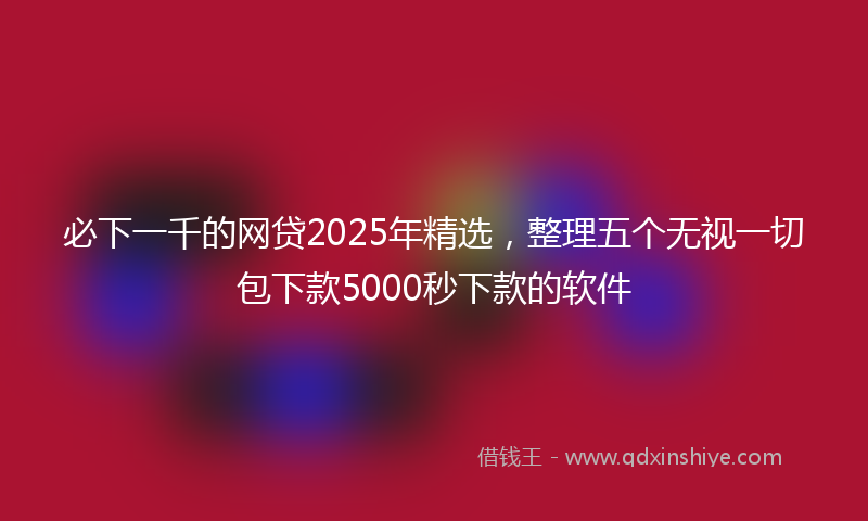 必下一千的网贷2025年精选，整理五个无视一切包下款5000秒下款的软件