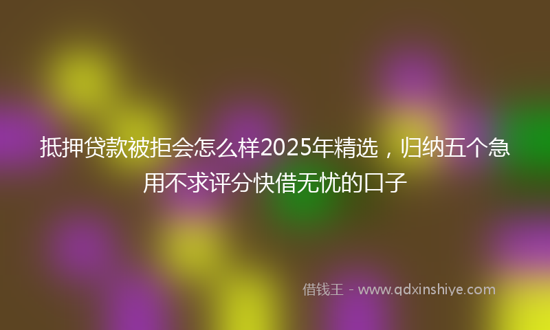 抵押贷款被拒会怎么样2025年精选，归纳五个急用不求评分快借无忧的口子