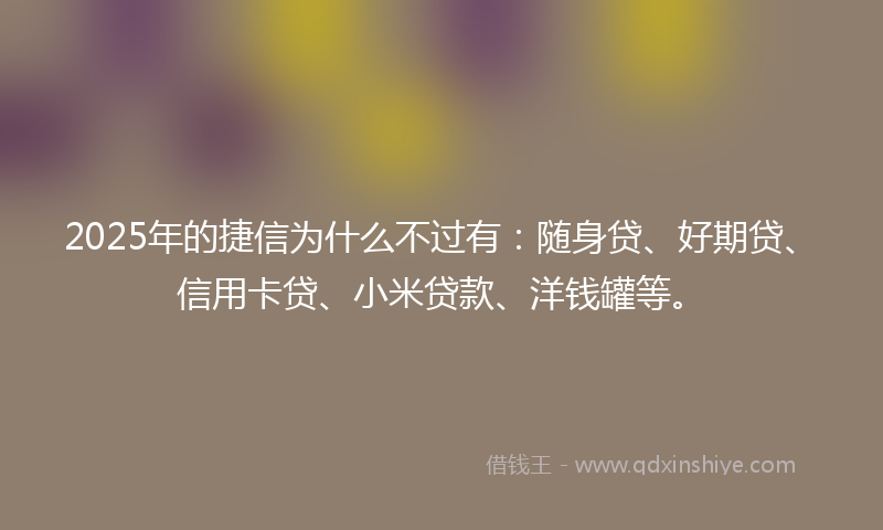 2025年的捷信为什么不过有：随身贷、好期贷、信用卡贷、小米贷款、洋钱罐等。