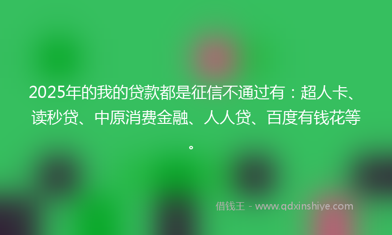 2025年的我的贷款都是征信不通过有：超人卡、读秒贷、中原消费金融、人人贷、百度有钱花等。