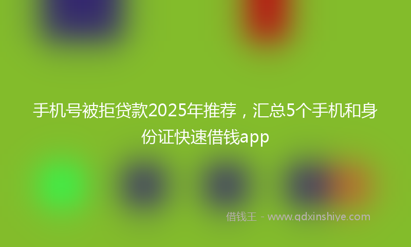 手机号被拒贷款2025年推荐，汇总5个手机和身份证快速借钱app