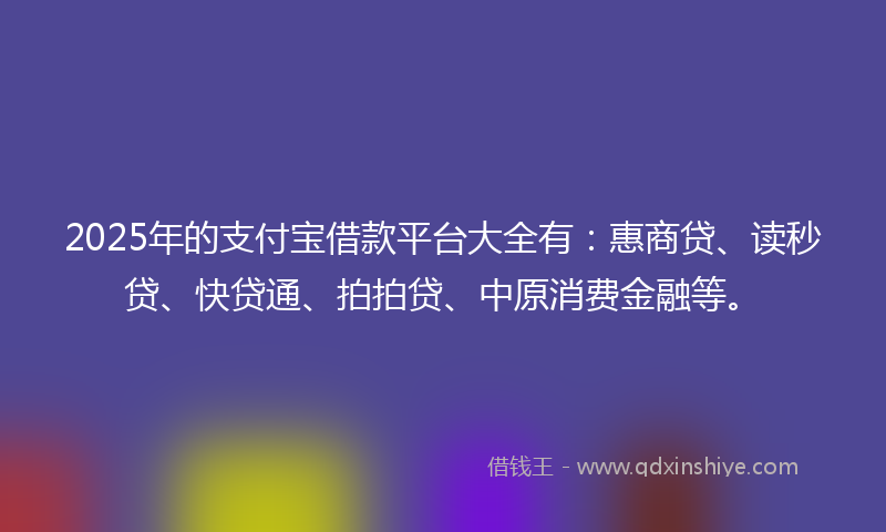 2025年的支付宝借款平台大全有：惠商贷、读秒贷、快贷通、拍拍贷、中原消费金融等。