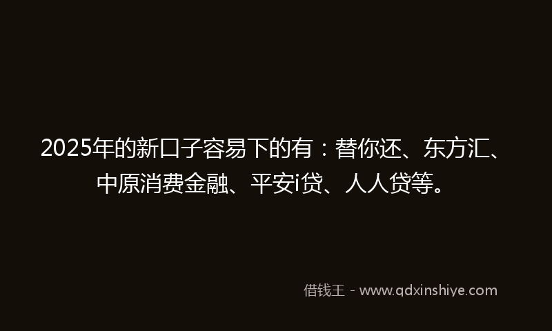 2025年的新口子容易下的有：替你还、东方汇、中原消费金融、平安i贷、人人贷等。