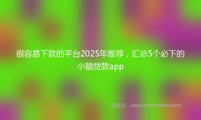 很容易下款的平台2025年推荐，汇总5个必下的小额贷款app