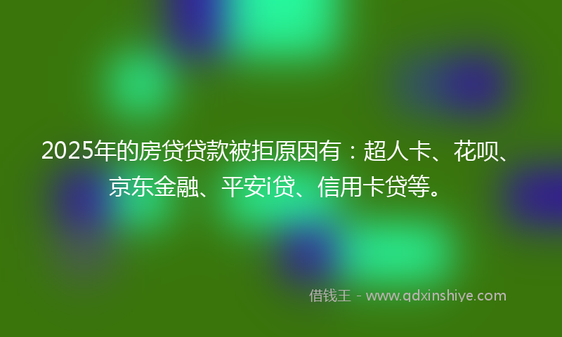 2025年的房贷贷款被拒原因有：超人卡、花呗、京东金融、平安i贷、信用卡贷等。