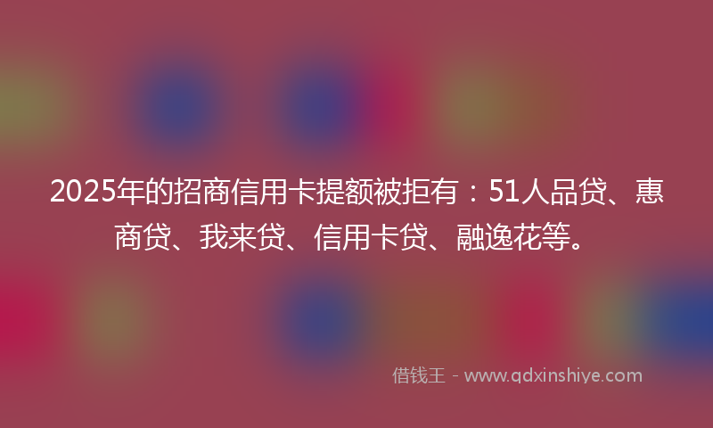 2025年的招商信用卡提额被拒有：51人品贷、惠商贷、我来贷、信用卡贷、融逸花等。