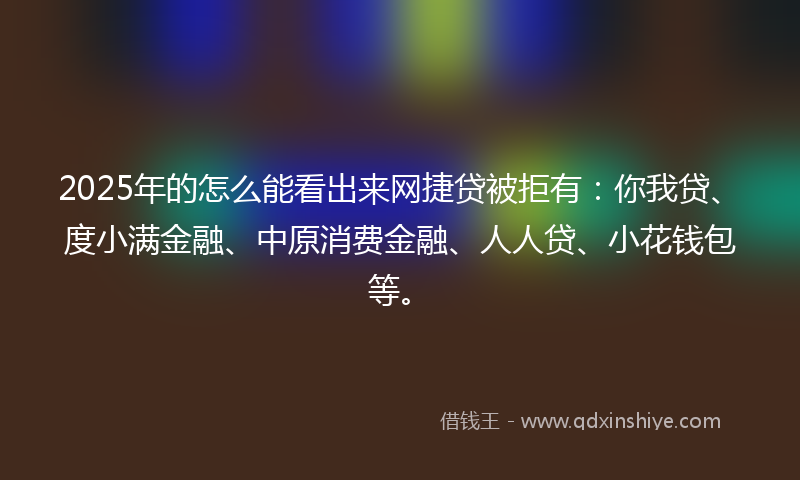 2025年的怎么能看出来网捷贷被拒有：你我贷、度小满金融、中原消费金融、人人贷、小花钱包等。