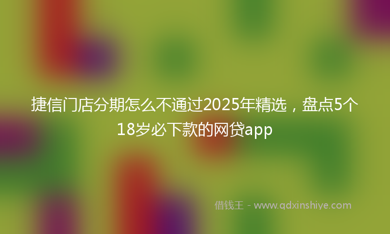 捷信门店分期怎么不通过2025年精选，盘点5个18岁必下款的网贷app
