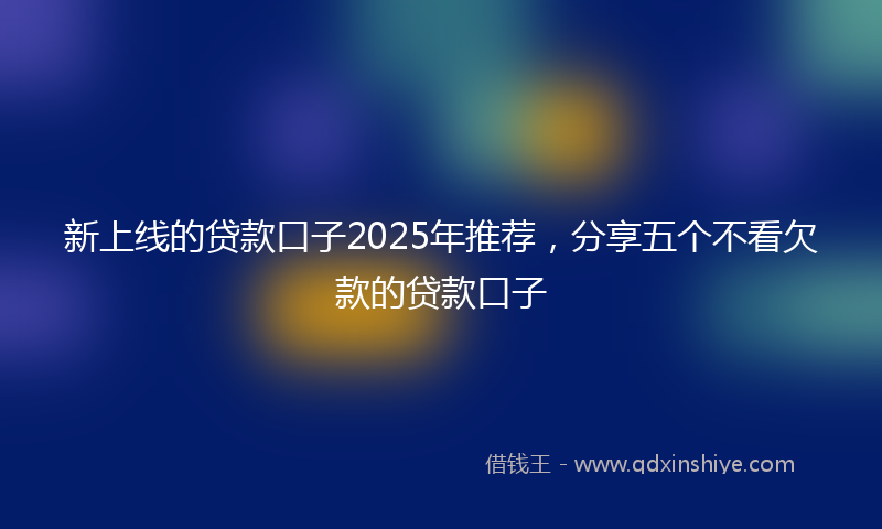 新上线的贷款口子2025年推荐，分享五个不看欠款的贷款口子