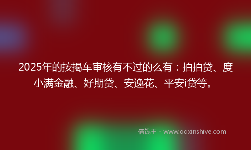 2025年的按揭车审核有不过的么有：拍拍贷、度小满金融、好期贷、安逸花、平安i贷等。