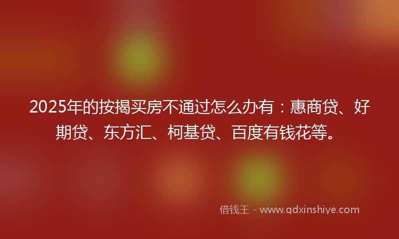 2025年的按揭买房不通过怎么办有：惠商贷、好期贷、东方汇、柯基贷、百度有钱花等。