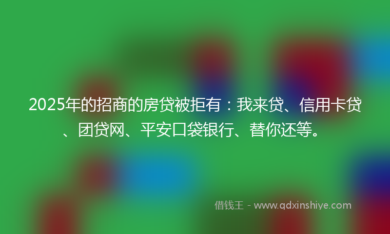 2025年的招商的房贷被拒有：我来贷、信用卡贷、团贷网、平安口袋银行、替你还等。